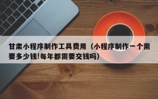 金坛甘肃小程序制作工具费用（小程序制作一个需要多少钱!每年都需要交钱吗）