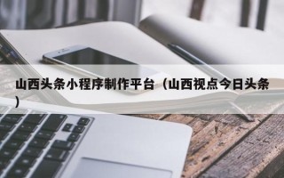 金坛山西头条小程序制作平台（山西视点今日头条）